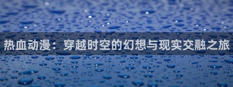 禁漫天堂jmcomic入口：热血动漫：穿越时空的幻想与现实交融之旅