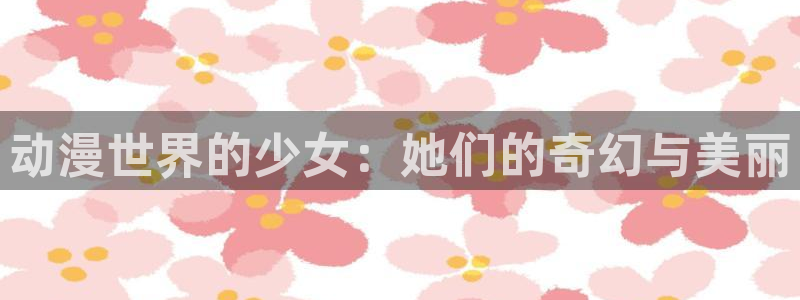 免费a漫禁漫天堂在线观看：动漫世界的少女：她们的奇幻与美丽